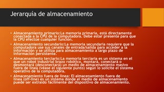 Jerarquía de almacenamiento
• Almacenamiento primario:La memoria primaria, está directamente
conectada a la CPU de la computadora. Debe estar presente para que
la CPU efectúe cualquier función.
• Almacenamiento secundario:La memoria secundaria requiere que la
computadora use sus canales de entrada/salida para acceder a la
información y se utiliza para almacenamiento a largo plazo de
información persistente.
• Almacenamiento terciario:La memoria terciaria es un sistema en el
que un robot industrial brazo robótico, montará, conectará o
desmontará (desconectará) un medio de almacenamiento masivo
fuera de línea (véase el siguiente punto) según lo solicite el sistema
operativo de la computadora.
• Almacenamiento fuera de línea: El almacenamiento fuera de
línea (off-line) es un sistema donde el medio de almacenamiento
puede ser extraído fácilmente del dispositivo de almacenamiento.
 