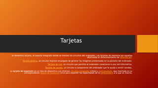 Tarjetas
se denomina tarjeta, al soporte integrado donde se montan los circuitos del ordenador. Las tarjetas de memoria son aquellas
destinadas al almacenamiento de información.
Tarjeta gráfica, un circuito impreso encargado de generar las imágenes presentadas en la pantalla del ordenador.
Tarjeta de red, un circuito que permite al ordenador conectarse a una red informática.
Tarjeta de sonido, un circuito o componente del ordenador que le ayuda a emitir sonidos.
La tarjeta de expansión es un tipo de dispositivo con diversos circuitos integrados (chips) y controladores, que insertada en su
correspondiente ranura de expansión sirve para expandir las capacidades de la computadora a la que se inserta.
 