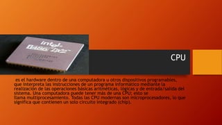 CPU
es el hardware dentro de una computadora u otros dispositivos programables,
que interpreta las instrucciones de un programa informático mediante la
realización de las operaciones básicas aritméticas, lógicas y de entrada/salida del
sistema. Una computadora puede tener más de una CPU; esto se
llama multiprocesamiento. Todas las CPU modernas son microprocesadores, lo que
significa que contienen un solo circuito integrado (chip).
 