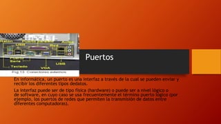 Puertos
En informática, un puerto es una interfaz a través de la cual se pueden enviar y
recibir los diferentes tipos dedatos.
La interfaz puede ser de tipo física (hardware) o puede ser a nivel lógico o
de software, en cuyo caso se usa frecuentemente el término puerto lógico (por
ejemplo, los puertos de redes que permiten la transmisión de datos entre
diferentes computadoras).
 