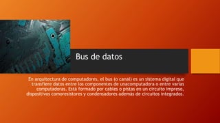Bus de datos
En arquitectura de computadores, el bus (o canal) es un sistema digital que
transfiere datos entre los componentes de unacomputadora o entre varias
computadoras. Está formado por cables o pistas en un circuito impreso,
dispositivos comoresistores y condensadores además de circuitos integrados.
 