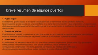 Breve resumen de algunos puertos
• Puerto lógico
Se denomina “puerto lógico” a una zona o localización de la memoria de acceso aleatorio (RAM) de
la computadora que se asocia con un puerto físico o un canal de comunicación, y que proporciona un espacio para
el almacenamiento temporal de la información que se va a transferir entre la localización de memoria y el canal de
comunicación.
• Puertos de Internet
En el ámbito de Internet, un puerto es el valor que se usa, en el modelo de la capa de transporte, para distinguir
entre las múltiples aplicaciones que se pueden conectar al mismo host, o puesto de trabajo.
• Puerto serie
El puerto serie por excelencia es el RS-232, que utiliza cableado simple desde 3 hilos hasta 25 y que conecta
computadoras o microcontroladores a todo tipo de periféricos, desde terminales de
computadoras a impresoras y módems, pasando por mouses. La interfaz entre el RS-232 y
el microprocesador generalmente se realiza mediante el circuito integrado 82C50.
 