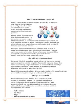 Web 2.0 Qué es? Definición y significado
La web 2.0 es un concepto que empezó a utilizarse en el año 2003. Su aparición se
debió al auge de diversas aplicaciones
como los blogs o las redes sociales
que permitieron que los usuarios
dejasen de ser mejor sujetos pasivos
para adoptar un rol mucho más activo
y dinámico.
En pocas palabras, el concepto de web
2.0 es sinónimo de aplicación es web
que permiten a los usuarios compartir
información en internet. En su momento, cuando este término se puso de moda, una
de las plataformas preferidas era Blogger. Posteriormente, Facebook se convirtió en la
primera red social que no solo permitía compartir información, sino la posibilidad de
interactuar de una forma más inmediata.
Poco a poco, gracias a todas las personas que colaboraron en ella, es una de las
páginas de referencia en la que buscar información de gran relevancia. Todas estas
webs y redes sociales que permitieron eliminar las barreras que supone estar delante
de una pantalla y compartir información de la que se pueda obtener un
feedback, forma parte de lo que se conoce como web 2.0.
¿Por qué la web 2.0 fue todo un boom?
Pues porque el hecho de que cualquier usuario pudiese tener acceso,crear su propio
espacio y compartir el contenido que quisiera fue un cambio importante. Aunque ahora
mismo lo ves como algo completamente normal, en su momento fue una novedad que
marcó un antes y un después. Paginas dinámicas, la posibilidad de compartir
información. todo esto no era posible antes del 2003.
La web 2.0 tiene muchas más utilidades de las que puedes imaginarte. No se trata Solo de poder
compartir información, interactuar, poder vender a través de Internet.
¿Para qué sirve la web 2.0?
La web 2.0 tiene muchas más utilidades de las que puedes imaginarte.
Notificar los lanzamientos, informar a los seguidores de las novedades,
ofrecer características claras de los productos que están a la venta y hasta,
comparativas ha sido muy beneficios para quienes se aventuraron dar el salto
a internet. Poder compartir información casi de forma instantánea también ha
sido fundamental para la prensa.
 Redes sociales
 Las Wikis.
 Blogs.
 Sitios de alojamiento de videos.
 
