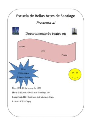 Escuela de Bellas Artes de Santiago
Presenta al
Departamento de teatro en
Dias :28 y 29 de marzo de 1998
Hora :5:15 p.m y 10:15 a.m (domingo 29)
Lugar :sala HIC. Centro de la Cultura de Stgo.
Precio :RD$35.00p/p
Apoyemos el arte
Teatro
Solo
Teatro
Obras:
El Sillón Mágico
El Gigante Egoísta
 
