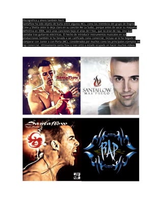 discográfica y ahora también Nach.
Santaflow ha sido objeto de burla entre algunos MCs, como los miembros del grupo de Dogma
Crew y Shotta (éste lo deja claro en su canción Me La Suda), porque antes de sacar su maqueta
definitiva en 2004, sacó unas canciones bajo el alias de I-Van, que no eran de rap, sino que
cantaba tras guitarras eléctricas. El hecho de introducir instrumentos musicales en sus
producciones también le ha llevado a ser calificado como comercial, incluso se le ha llegado a
comparar con Junior o con Porta (MC), considerados por muchos como los principales ejemplos de
rap comercial. Ultimamente santa flow o ivan ortiz a estado ocupado en hacer muchos videos.
 