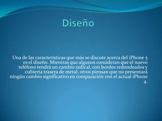 Una de las características que más se discute acerca del iPhone 5
es el diseño. Mientras que algunos consideran que el nuevo
teléfono tendrá un cambio radical, con bordes redondeados y
cubierta trasera de metal, otros piensan que no presentará
ningún cambio significativo en comparación con el actual iPhone
4.
 