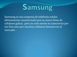 Samsung es una empresa de telefonía celular
últimamente caracterizado por su nueva línea de
celulares galaxy pero no sola mente se caracteriza por
eso line sino por muchos celulares famosos en el
mercado .
 
