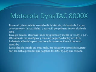 Éste es el primer teléfono celular de la historia, el abuelo de los que
conocemos en la actualidad. y apareció por primera vez en el año de
1983.
Era algo pesado, 28 onzas (unos 793 gramos) y medía 13" x 1.75" x 3.5".
Obviamente era analógico, y tenía un pequeño display de LEDs.
La batería sólo daba para una hora de conversación u 8 horas en
stand-by.
La calidad de sonido era muy mala, era pesado y poco estético, pero
aún así, había personas que pagaban los USD $3.995 que costaba.
 
