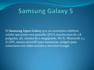 El Samsung I5500 Galaxy 5 es un económico teléfono
celular que posee una pantalla QVGA touchscreen de 2.8
pulgadas, 3G, cámara de 2 megapixels, Wi-Fi, Bluetooth 2.1,
A-GPS, ranura microSD para memorias, widgets para
conectarse con redes sociales y servicios Google.
 