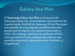 El Samsung Galaxy Ace Plus es el sucesor del
Samsung Galaxy Ace, el smartphone más poderoso de
la gama media Android de Samsung. El Ace Plus posee
una pantalla de 3.65 pulgadas sensiblemente más
grande que la original y un superior procesador a
1GHz. Sin embargo, mantiene la resolución HVGA
(320x240 pixels), lo que empeora las cosas en una
pantalla más grande, además de correr Android 2.3
Gingerbread.
 