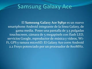 El Samsung Galaxy Ace S5830 es un nuevo
smartphone Android integrante de la línea Galaxy, de
gama media. Posee una pantalla de 3.5 pulgadas
touchscreen, cámara de 5 megapixels con flash LED,
servicios Google, reproductor de música y videos, Wi-
Fi, GPS y ranura microSD. El Galaxy Ace corre Android
2.2 Froyo potenciado por un procesador de 800MHz.
 