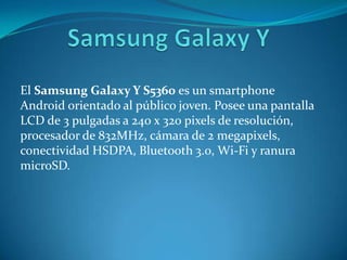 El Samsung Galaxy Y S5360 es un smartphone
Android orientado al público joven. Posee una pantalla
LCD de 3 pulgadas a 240 x 320 pixels de resolución,
procesador de 832MHz, cámara de 2 megapixels,
conectividad HSDPA, Bluetooth 3.0, Wi-Fi y ranura
microSD.
 