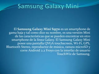 El Samsung Galaxy Mini S5570 es un smartphone de
gama baja y tal como dice su nombre, es una versión Mini
de las características que se pueden encontrar en otro
smartphone de la línea Galaxy. El Samsung Galaxy Mini
posee una pantalla QVGA touchscreen, Wi-Fi, GPS,
Bluetooth Stereo, reproductor de música, ranura microSD y
corre Android 2.2 Froyo con la interfaz de usuario
TouchWiz de Samsung.
 