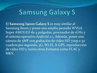 El Samsung I9000 Galaxy S es muy similar al
Samsung Beam y posee una amplia pantalla WVGA
Super AMOLED de 4 pulgadas, procesador de 1GHz y
el sistema operativo Android 2.1. Además, posee una
cámara de 5MP con grabación de video HD 720p a 30
cuadros por segundo, 3G, Wi-Fi, A-GPS, reproducción
de video HD y varios otros formatos como FLAC y
MKV.
 