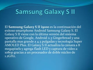 El Samsung Galaxy S II i9100 es la continuación del
exitoso smartphone Android Samsung Galaxy S. El
Galaxy S II viene con la última versión del sistema
operativo de Google, Android 2.3 Gingerbread y una
pantalla mas grande a 4.3 pulgadas y tecnología Super
AMOLED Plus. El Galaxy S II actualiza la cámara a 8
megapixels y agrega flash LED y captura de video a
1080p gracias a un procesador de doble núcleo de
1.2GHz.
 