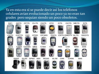 Ya en esta era si se puede decir así los teléfonos
celulares avían evolucionado un poco ya no eran tan
grades pero sequian siendo un poco obsoletos.
 