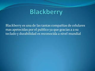 Blackberry es una de las tantas compañías de celulares
mas apetecidas por el publico ya que gracias a a su
teclado y durabilidad es reconocida a nivel mundial
 
