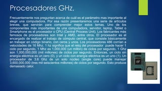 Procesadores GHz,
Frecuentemente nos preguntan acerca de cuál es el parámetro mas importante al
elegir una computadora. Por esa razón presentaremos una serie de artículos
breves, que servirán para comprender mejor estos temas. Uno de los
componentes más importantes de una computadora, servidor, laptop, Tablet o
Smartphone es el procesador o CPU (Central Process Unit). Los fabricantes más
famosos de procesadores son Intel y AMD, entre otros. El procesador es el
encargado de realizar el trabajo de cómputo central, que consiste básicamente
en trabajar en código binario, con ceros y unos. Los procesadores 486 corrían a
velocidades de 16 Mhz. 1 hz significa que el reloj del procesador puede hacer 1
ciclo por segundo, 1 Mhz es 1,000,000 (un millón) de ciclos por segundo, 1 Ghz
son 1,000,000,000 (mil millones) de ciclos por segundo. Entonces, un ciclo sin
energía eléctrica es un cero (0), y un ciclo con energía eléctrica es un uno (1). Un
procesador de 3.6 Ghz de un solo núcleo (single core) puede manejar
3,600,000,000 (tres mil seiscientos millones) de ciclos por segundo. Esto produce
demasiado calor.
 