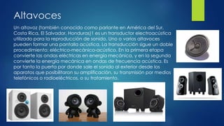 Altavoces
Un altavoz (también conocido como parlante en América del Sur,
Costa Rica, El Salvador, Honduras)1 es un transductor electroacústica
utilizado para la reproducción de sonido. Uno o varios altavoces
pueden formar una pantalla acústica. La transducción sigue un doble
procedimiento: eléctrico-mecánico-acústico. En la primera etapa
convierte las ondas eléctricas en energía mecánica, y en la segunda
convierte la energía mecánica en ondas de frecuencia acústica. Es
por tanto la puerta por donde sale el sonido al exterior desde los
aparatos que posibilitaron su amplificación, su transmisión por medios
telefónicos o radioeléctricos, o su tratamiento.
 
