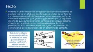 Texto
 Un texto es una composición de signos codificado en un sistema de
escritura (como un alfabeto) que forma una unidad de sentido. Su
tamaño puede ser variable.También es texto una composición de
caracteres imprimibles (con grafema) generados por un algoritmo
de cifrado que, aunque no tienen sentido para cualquier persona,
sí puede ser descifrado por su destinatario original. En otras
palabras, un texto es un entramado de signos con una intención
comunicativa que adquiere sentido en determinado contexto.
 