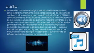 audio
 Un audio es una señal analógica eléctricamente exacta a una
señal sonora; normalmente está acotada al rango de frecuencias
audibles por los seres humanos que está entre los 20 y los 20.000 Hz,
aproximadamente (el equivalente, casi exacto a 10 octavas).Dado
que el sonido es una onda de presión se requiere un transductor de
presión (un micrófono) que convierte las ondas de presión de aire
(ondas sonoras) en señales eléctricas (señales analógicas).La
conversión contraria se realiza mediante un altavoz —también
llamado altoparlante en algunos países latinoamericanos, por
traducción directa del inglés loudspeaker—, que convierte las
señales eléctricas en ondas de presión de aire.
 