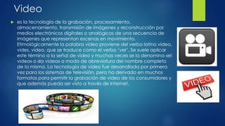 Video
 es la tecnología de la grabación, procesamiento,
almacenamiento, transmisión de imágenes y reconstrucción por
medios electrónicos digitales o analógicos de una secuencia de
imágenes que representan escenas en movimiento.
Etimológicamente la palabra video proviene del verbo latino video,
vides, video, que se traduce como el verbo ‘ver’. Se suele aplicar
este término a la señal de video y muchas veces se la denomina «el
video» o «la video» a modo de abreviatura del nombre completo
de la misma. La tecnología de video fue desarrollada por primera
vez para los sistemas de televisión, pero ha derivado en muchos
formatos para permitir la grabación de video de los consumidores y
que además pueda ser visto a través de Internet.
 
