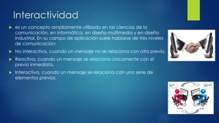 Interactividad
 es un concepto ampliamente utilizado en las ciencias de la
comunicación, en informática, en diseño multimedia y en diseño
industrial. En su campo de aplicación suele hablarse de tres niveles
de comunicación:
 No interactiva, cuando un mensaje no se relaciona con otro previo.
 Reactiva, cuando un mensaje se relaciona únicamente con el
previo inmediato.
 Interactiva, cuando un mensaje se relaciona con una serie de
elementos previos.
 