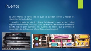 Puertos
es una interfaz a través de la cual se pueden enviar y recibir los
diferentes tipos de datos.
La interfaz puede ser de tipo física (hardware) o puede ser a nivel
lógico o de software, en cuyo caso se usa frecuentemente el término
puerto lógico (por ejemplo, los puertos de redes que permiten la
transmisión de datos entre diferentes computadoras).
 