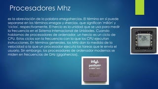 Procesadores Mhz
es la abreviación de la palabra «megahercio». El término en sí puede
separarse en los términos «mega» y «hercio», que significan 'millón' y
'ciclos', respectivamente. El hercio es la unidad que se usa para medir
la frecuencia en el Sistema Internacional de Unidades. Cuando
hablamos de procesadores de ordenador, un hercio es un ciclo de
CPU. Estos ciclos son la frecuencia con la que los CPU ejecutan
instrucciones. En términos generales, los MHz dan la medida de la
velocidad a la que un procesador ejecuta las tareas que le envía el
usuario. Sin embargo, los procesadores de ordenador modernos se
miden en frecuencias de GHz (gigahercios).
 