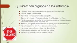 ¿Cuáles son algunos de los síntomas?
 Cambios en el comportamiento del niño. Cambios de humor.
 Tristeza, llantos o irritabilidad.
 Pesadillas, cambios en el sueño y/o apetito.
 Dolores somáticos, dolores de cabeza, de estómago, vómitos...
 Pierde o se deterioran de forma frecuente sus pertenencias escolares o
personales, como gafas, mochilas, etc.
 Aparece con golpes, hematomas o rasguños y dice que se ha caído.
 No quiere salir ni se relaciona con sus compañeros.
 No acude a excursiones, visitas, etc. del colegio.
 Quiere ir acompañado a la entrada y la salida.
 Se niega o protesta a la hora de ir al colegio.
 