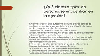 ¿Qué clases o tipos de
personas se encuentran en
la agresión?
1. Victima: Evidente baja autoestima, actitudes pasivas, pérdida de
interés por los estudios lo que puede llevar a una situación de fracaso
escolar, trastornos emocionales, problemas
psicosomáticos, depresión, ansiedad, pensamientos
suicidas, lamentablemente algunos chicos, para no tener que soportar
más esa situación se quitan la vida.
2. Agresor: Quienes ejercen el bullying lo hace para imponer su poder
sobre el otro logrando con ello tenerlo bajo su completo dominio a lo
largo de meses e incluso años.
El niño o varios de ellos, comúnmente en grupo, constantemente
tienen actitudes agresivas y amenazantes. Es o son
provocativos, cualquier cosa es para ellos motivo de burlas.
Su forma de resolver conflictos es por medio de la agresión.
No es nada empático, es decir no se pone en el lugar del otro.
 
