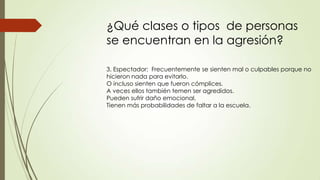 ¿Qué clases o tipos de personas
se encuentran en la agresión?
3. Espectador: Frecuentemente se sienten mal o culpables porque no
hicieron nada para evitarlo.
O incluso sienten que fueron cómplices.
A veces ellos también temen ser agredidos.
Pueden sufrir daño emocional.
Tienen más probabilidades de faltar a la escuela.
 