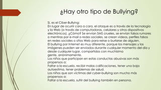 ¿Hay otro tipo de Bullying?
Si, es el Ciber-Bullying:
En lugar de ocurrir cara a cara, el ataque es a través de la tecnología
y la Web (a través de computadoras, celulares y otros dispositivos
electrónicos). ¿Cómo? Se envían SMS crueles, se envían falsos rumores
o mentiras por e-mail o redes sociales, se crean videos, perfiles falsos
en redes sociales o sitios Web para reírse o burlarse de alguien.
El bullying por Internet es muy diferente, porque los mensajes y las
imágenes pueden ser enviados durante cualquier momento del día y
desde cualquier lugar, compartidos con muchísima
gente, anónimamente.
Los niños que participan en estas conductas abusivas son más
propensos a:
Faltar a la escuela, recibir malas calificaciones, tener una baja
autoestima, tener problemas de salud.
Los niños que son víctimas del cyber-bullying son mucho más
propensos a:
Faltar a la escuela, sufrir del bullying también en persona.
 