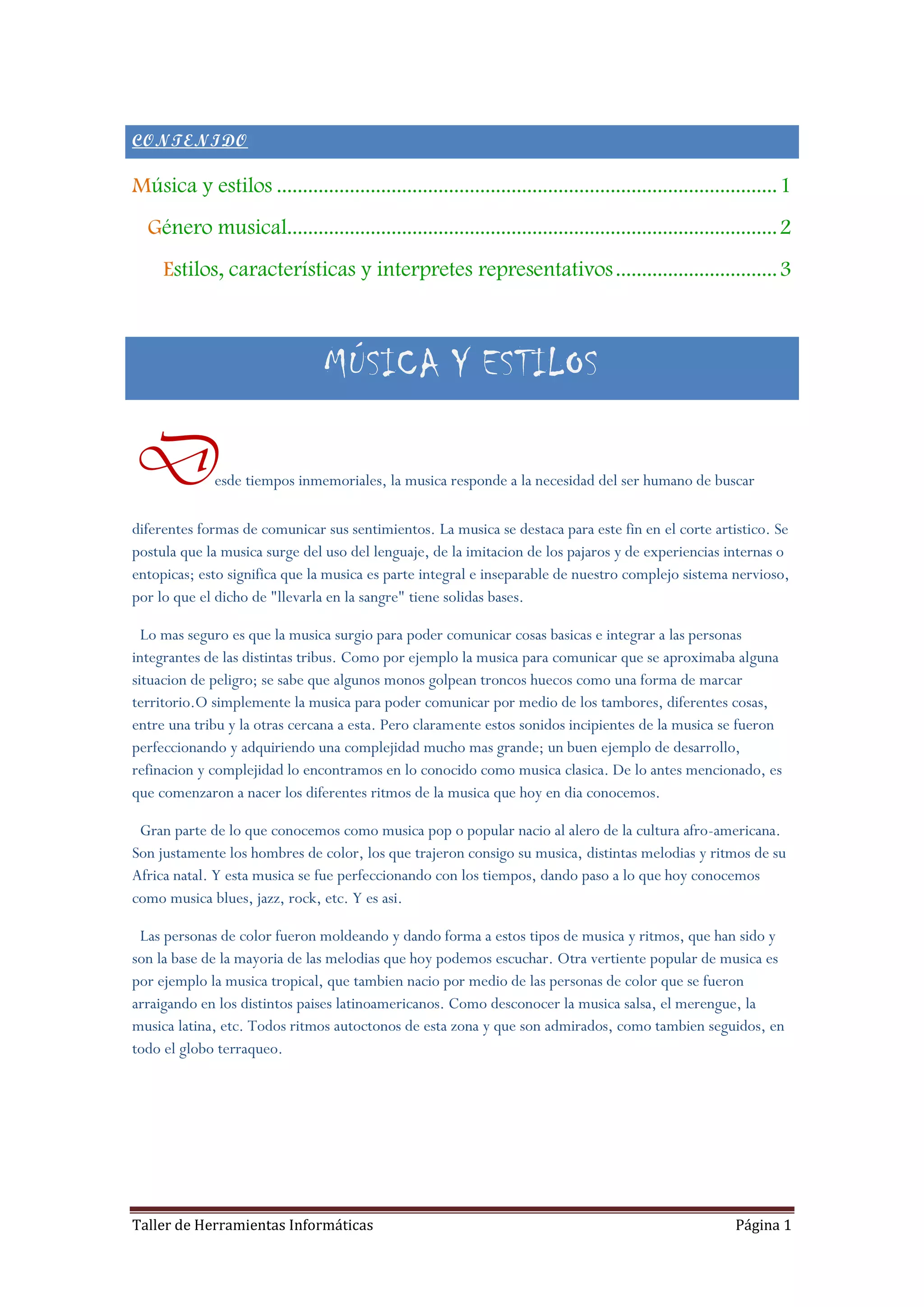 CONTENIDO

Música y estilos ................................................................................................ 1
  Género musical.............................................................................................. 2
     Estilos, características y interpretes representativos ............................... 3



                                 MÚSICA Y ESTILOS

D             esde tiempos inmemoriales, la musica responde a la necesidad del ser humano de buscar

diferentes formas de comunicar sus sentimientos. La musica se destaca para este fin en el corte artistico. Se
postula que la musica surge del uso del lenguaje, de la imitacion de los pajaros y de experiencias internas o
entopicas; esto significa que la musica es parte integral e inseparable de nuestro complejo sistema nervioso,
por lo que el dicho de "llevarla en la sangre" tiene solidas bases.

  Lo mas seguro es que la musica surgio para poder comunicar cosas basicas e integrar a las personas
integrantes de las distintas tribus. Como por ejemplo la musica para comunicar que se aproximaba alguna
situacion de peligro; se sabe que algunos monos golpean troncos huecos como una forma de marcar
territorio.O simplemente la musica para poder comunicar por medio de los tambores, diferentes cosas,
entre una tribu y la otras cercana a esta. Pero claramente estos sonidos incipientes de la musica se fueron
perfeccionando y adquiriendo una complejidad mucho mas grande; un buen ejemplo de desarrollo,
refinacion y complejidad lo encontramos en lo conocido como musica clasica. De lo antes mencionado, es
que comenzaron a nacer los diferentes ritmos de la musica que hoy en dia conocemos.

 Gran parte de lo que conocemos como musica pop o popular nacio al alero de la cultura afro-americana.
Son justamente los hombres de color, los que trajeron consigo su musica, distintas melodias y ritmos de su
Africa natal. Y esta musica se fue perfeccionando con los tiempos, dando paso a lo que hoy conocemos
como musica blues, jazz, rock, etc. Y es asi.

 Las personas de color fueron moldeando y dando forma a estos tipos de musica y ritmos, que han sido y
son la base de la mayoria de las melodias que hoy podemos escuchar. Otra vertiente popular de musica es
por ejemplo la musica tropical, que tambien nacio por medio de las personas de color que se fueron
arraigando en los distintos paises latinoamericanos. Como desconocer la musica salsa, el merengue, la
musica latina, etc. Todos ritmos autoctonos de esta zona y que son admirados, como tambien seguidos, en
todo el globo terraqueo.




Taller de Herramientas Informáticas                                                                      Página 1
 