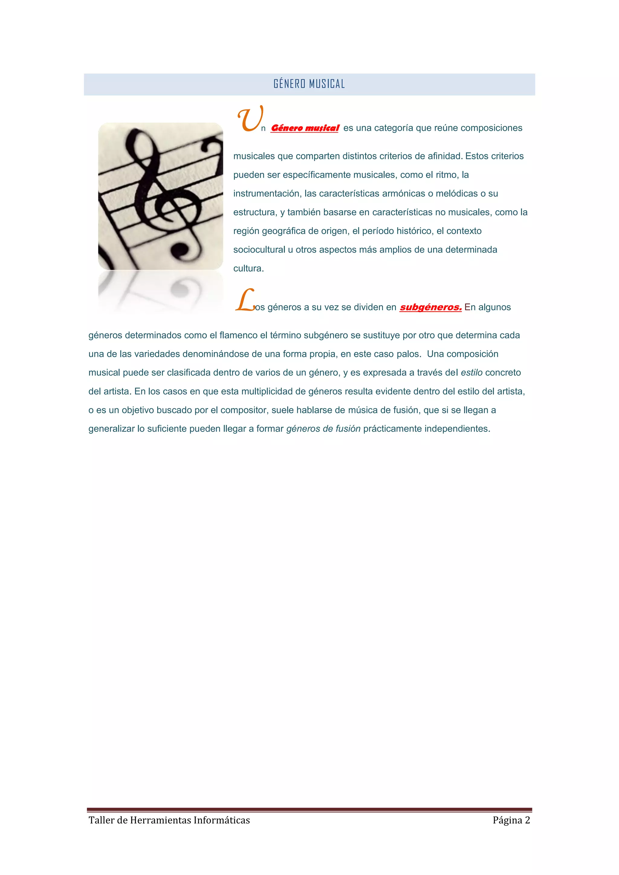GÉNERO MUSICAL


                                    U      n Género musical es una categoría que reúne composiciones


                                    musicales que comparten distintos criterios de afinidad. Estos criterios

                                    pueden ser específicamente musicales, como el ritmo, la

                                    instrumentación, las características armónicas o melódicas o su

                                    estructura, y también basarse en características no musicales, como la

                                    región geográfica de origen, el período histórico, el contexto

                                    sociocultural u otros aspectos más amplios de una determinada

                                    cultura.



                                    L    os géneros a su vez se dividen en subgéneros. En algunos


géneros determinados como el flamenco el término subgénero se sustituye por otro que determina cada

una de las variedades denominándose de una forma propia, en este caso palos. Una composición
musical puede ser clasificada dentro de varios de un género, y es expresada a través del estilo concreto

del artista. En los casos en que esta multiplicidad de géneros resulta evidente dentro del estilo del artista,

o es un objetivo buscado por el compositor, suele hablarse de música de fusión, que si se llegan a
generalizar lo suficiente pueden llegar a formar géneros de fusión prácticamente independientes.




Taller de Herramientas Informáticas                                                                  Página 2
 