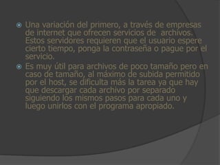  Una variación del primero, a través de empresas
  de internet que ofrecen servicios de archivos.
  Estos servidores requieren que el usuario espere
  cierto tiempo, ponga la contraseña o pague por el
  servicio.
 Es muy útil para archivos de poco tamaño pero en
  caso de tamaño, al máximo de subida permitido
  por el host, se dificulta más la tarea ya que hay
  que descargar cada archivo por separado
  siguiendo los mismos pasos para cada uno y
  luego unirlos con el programa apropiado.
 