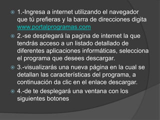  1.-Ingresa a internet utilizando el navegador
  que tú prefieras y la barra de direcciones digita
  www.portalprogramas.com
 2.-se desplegará la pagina de internet la que
  tendrás acceso a un listado detallado de
  diferentes aplicaciones informáticas, selecciona
  el programa que desees descargar.
 3.-visualizarás una nueva página en la cual se
  detallan las características del programa, a
  continuación da clic en el enlace descargar.
 4.-de te desplegará una ventana con los
  siguientes botones
 