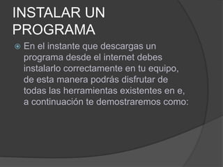 INSTALAR UN
PROGRAMA
   En el instante que descargas un
    programa desde el internet debes
    instalarlo correctamente en tu equipo,
    de esta manera podrás disfrutar de
    todas las herramientas existentes en e,
    a continuación te demostraremos como:
 