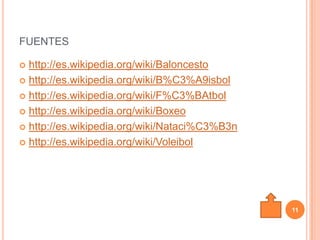 FUENTES

 http://es.wikipedia.org/wiki/Baloncesto
 http://es.wikipedia.org/wiki/B%C3%A9isbol

 http://es.wikipedia.org/wiki/F%C3%BAtbol

 http://es.wikipedia.org/wiki/Boxeo

 http://es.wikipedia.org/wiki/Nataci%C3%B3n

 http://es.wikipedia.org/wiki/Voleibol




                                               11
 