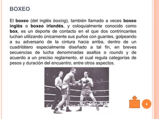 BOXEO
El boxeo (del inglés boxing), también llamado a veces boxeo
inglés o boxeo irlandés, y coloquialmente conocido como
box, es un deporte de contacto en el que dos contrincantes
luchan utilizando únicamente sus puños con guantes, golpeando
a su adversario de la cintura hacia arriba, dentro de un
cuadrilátero especialmente diseñado a tal fin, en breves
secuencias de lucha denominadas asaltos o rounds y de
acuerdo a un preciso reglamento, el cual regula categorías de
pesos y duración del encuentro, entre otros aspectos.




                                                                4
 