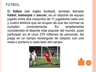 FUTBOL
El fútbol (del inglés football), también llamado
futbol, balompié o soccer, es un deporte de equipo
jugado entre dos conjuntos de 11 jugadores cada uno
y cuatro árbitros que se ocupan de que las normas se
cumplan        correctamente.    Es      ampliamente
considerado el deporte más popular del mundo, pues
participan en él unos 270 millones de personas. Se
juega en un campo rectangular de césped, con una
meta o portería a cada lado del campo.




                                                       5
 