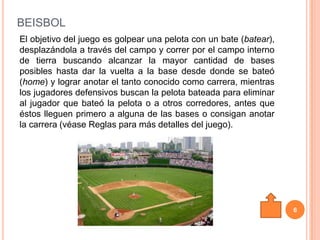 BEISBOL
El objetivo del juego es golpear una pelota con un bate (batear),
desplazándola a través del campo y correr por el campo interno
de tierra buscando alcanzar la mayor cantidad de bases
posibles hasta dar la vuelta a la base desde donde se bateó
(home) y lograr anotar el tanto conocido como carrera, mientras
los jugadores defensivos buscan la pelota bateada para eliminar
al jugador que bateó la pelota o a otros corredores, antes que
éstos lleguen primero a alguna de las bases o consigan anotar
la carrera (véase Reglas para más detalles del juego).




                                                                    6
 