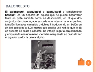 BALONCESTO
El baloncesto, basquetbol o básquetbol o simplemente
básquet, es un deporte de equipo que se puede desarrollar
tanto en pista cubierta como en descubierta, en el que dos
conjuntos de cinco jugadores cada uno intentan anotar puntos,
también llamados canastas o dobles introduciendo un balón en
un aro colocado a 3,05 metros que cuelga una red, lo que le da
un aspecto de cesta o canasta. Se intenta llegar a ella corriendo
y empujando con una mano -derecha o izquierda en caso de ser
el jugador zurdo- la pelota al piso.




                                                                    7
 