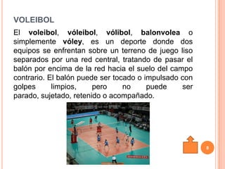 VOLEIBOL
El voleibol, vóleibol, vólibol, balonvolea o
simplemente vóley, es un deporte donde dos
equipos se enfrentan sobre un terreno de juego liso
separados por una red central, tratando de pasar el
balón por encima de la red hacia el suelo del campo
contrario. El balón puede ser tocado o impulsado con
golpes      limpios,    pero     no     puede    ser
parado, sujetado, retenido o acompañado.




                                                       8
 