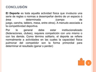 CONCLUSIÓN
El Deporte es toda aquella actividad física que involucra una
serie de reglas o normas a desempeñar dentro de un espacio ó
área              determinada              (campo               de
juego, cancha, tablero, mesa, entre otros). A menudo asociada a
la competitividad deportiva.
Por     lo      general      debe     estar     institucionalizado
(federaciones, clubes), requiere competición con uno mismo o
con los demás. Como término solitario, el deporte se refiere
normalmente a actividades en las cuales la capacidad física
pulmonar del competidor son la forma primordial para
determinar el resultado (ganar o perder)




                                                                     9
 
