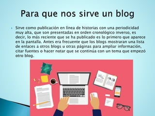  Sirve como publicación en línea de historias con una periodicidad
muy alta, que son presentadas en orden cronológico inverso, es
decir, lo más reciente que se ha publicado es lo primero que aparece
en la pantalla. Antes era frecuente que los blogs mostraran una lista
de enlaces a otros blogs u otras páginas para ampliar información,
citar fuentes o hacer notar que se continúa con un tema que empezó
otro blog.
 