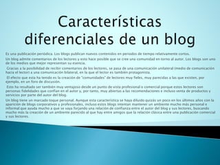 Es una publicación periódica. Los blogs publican nuevos contenidos en periodos de tiempo relativamente cortos.
Un blog admite comentarios de los lectores y esto hace posible que se cree una comunidad en torno al autor. Los blogs son uno
de los medios que mejor representan su esencia.
Gracias a la posibilidad de recibir comentarios de los lectores, se pasa de una comunicación unilateral (medio de comunicación
hacia el lector) a una comunicación bilateral, en la que el lector es también protagonista.
El efecto que esta ha tenido es la creación de "comunidades" de lectores muy fieles, muy parecidas a las que existen, por
ejemplo, en un foro de discusión.
Esto ha resultado ser también muy ventajoso desde un punto de vista profesional o comercial porque estos lectores son
personas fidelidades que confían en el autor y, por tanto, muy abiertas a las recomendaciones e incluso venta de productos y
servicios por parte del autor del blog.
Un blog tiene un marcado toque personal. Aunque esta característica se haya diluido quizás un poco en los últimos años con la
aparición de blogs corporativos y profesionales, incluso estos blogs intentan mantener un ambiente mucho más personal e
informal que ayuda mucho a que se vaya forjando una relación de confianza entre el autor del blog y sus lectores, buscando
mucho más la creación de un ambiente parecido al que hay entre amigos que la relación clásica entre una publicación comercial
y sus lectores.
 
