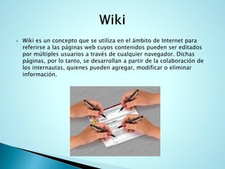  Wiki es un concepto que se utiliza en el ámbito de Internet para
referirse a las páginas web cuyos contenidos pueden ser editados
por múltiples usuarios a través de cualquier navegador. Dichas
páginas, por lo tanto, se desarrollan a partir de la colaboración de
los internautas, quienes pueden agregar, modificar o eliminar
información.
 
