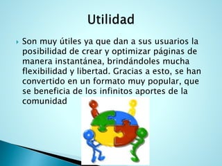  Son muy útiles ya que dan a sus usuarios la
posibilidad de crear y optimizar páginas de
manera instantánea, brindándoles mucha
flexibilidad y libertad. Gracias a esto, se han
convertido en un formato muy popular, que
se beneficia de los infinitos aportes de la
comunidad
 