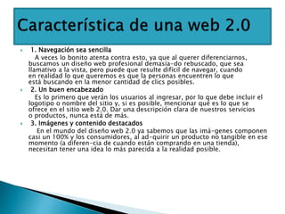  1. Navegación sea sencilla
A veces lo bonito atenta contra esto, ya que al querer diferenciarnos,
buscamos un diseño web profesional demasía-do rebuscado, que sea
llamativo a la vista, pero puede que resulte difícil de navegar, cuando
en realidad lo que queremos es que la personas encuentren lo que
está buscando en la menor cantidad de clics posibles.
 2. Un buen encabezado
Es lo primero que verán los usuarios al ingresar, por lo que debe incluir el
logotipo o nombre del sitio y, si es posible, mencionar qué es lo que se
ofrece en el sitio web 2.0. Dar una descripción clara de nuestros servicios
o productos, nunca está de más.
 3. Imágenes y contenido destacados
En el mundo del diseño web 2.0 ya sabemos que las imá-genes componen
casi un 100% y los consumidores, al ad-quirir un producto no tangible en ese
momento (a diferen-cia de cuando están comprando en una tienda),
necesitan tener una idea lo más parecida a la realidad posible.
 